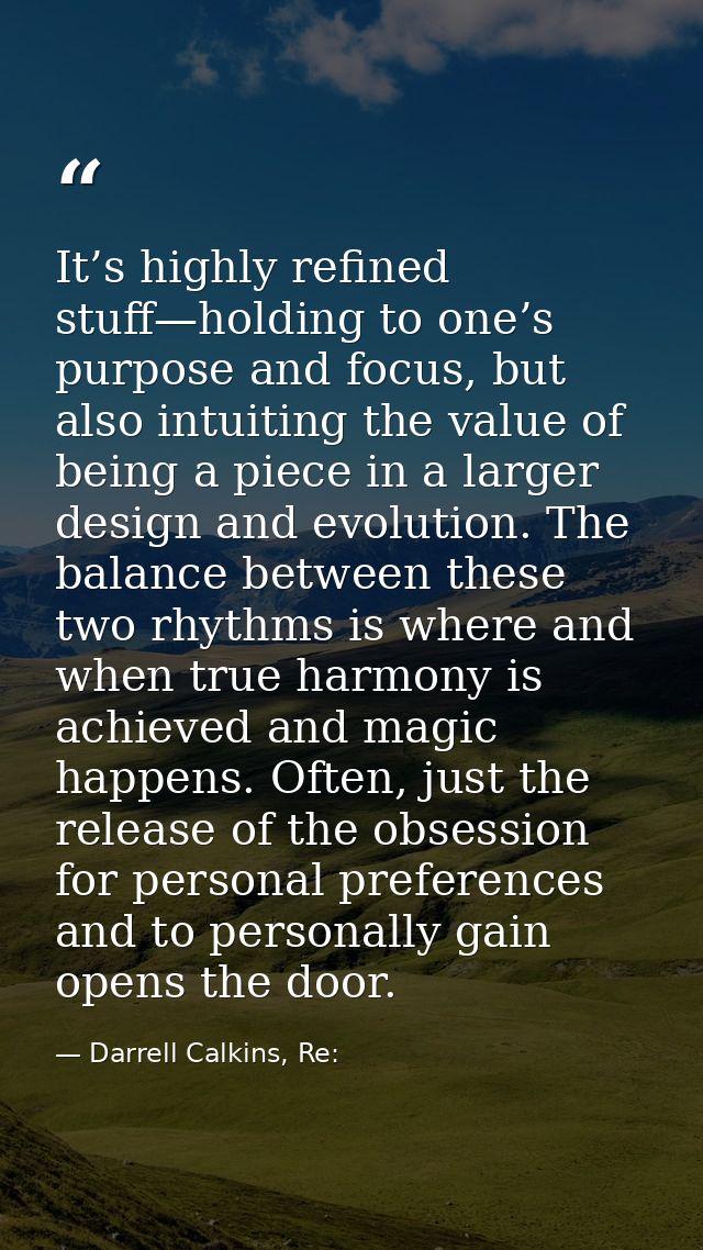 It’s highly refined stuff—holding to one’s purpose and focus, but also intuiting the value of being a piece in a larger  — Darrell Calkins, Re: