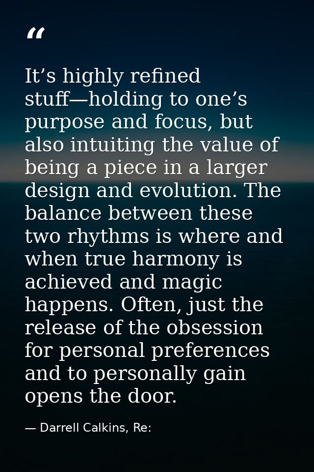 It’s highly refined stuff—holding to one’s purpose and focus, but also intuiting the value of being a piece in a larger  — Darrell Calkins, Re: