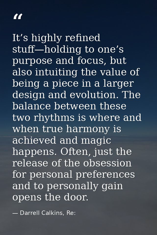 It’s highly refined stuff—holding to one’s purpose and focus, but also intuiting the value of being a piece in a larger  — Darrell Calkins, Re:
