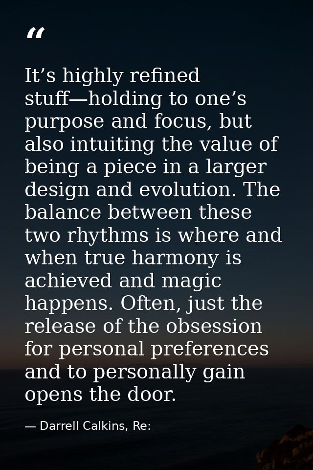 It’s highly refined stuff—holding to one’s purpose and focus, but also intuiting the value of being a piece in a larger  — Darrell Calkins, Re: