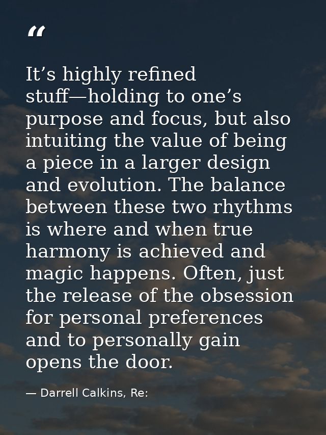 It’s highly refined stuff—holding to one’s purpose and focus, but also intuiting the value of being a piece in a larger  — Darrell Calkins, Re: