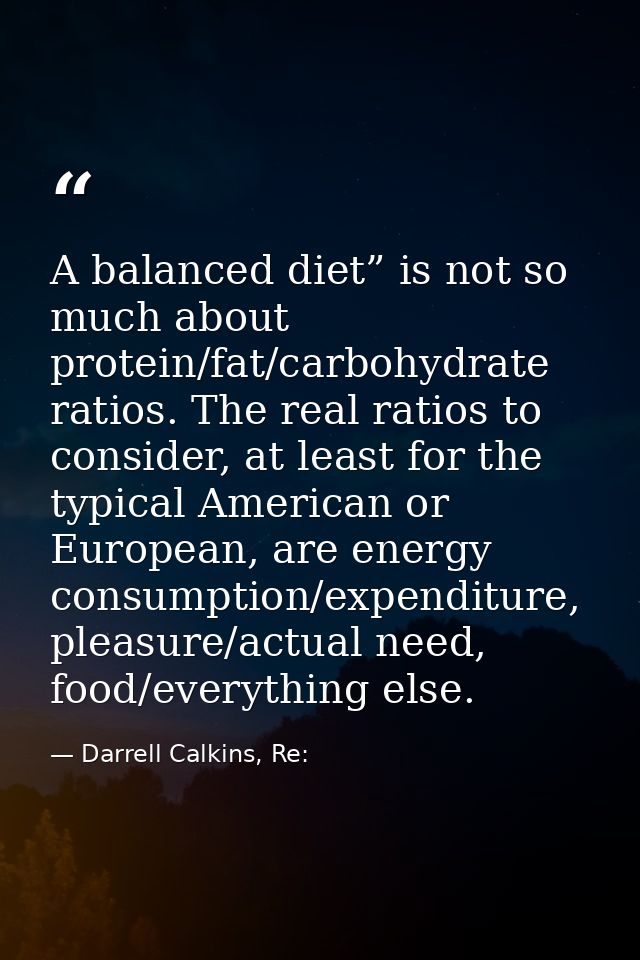 A balanced diet” is not so much about protein/fat/carbohydrate ratios. The real ratios to consider, at least for the typ — Darrell Calkins, Re: