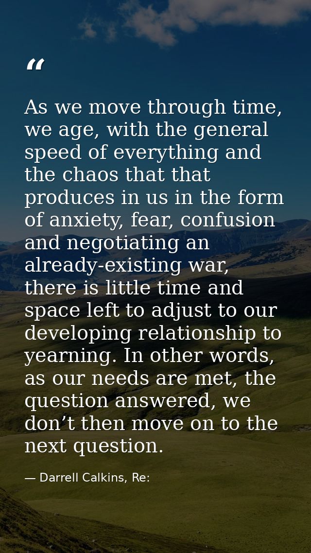 As we move through time, we age, with the general speed of everything and the chaos that that produces in us in the form — Darrell Calkins, Re: