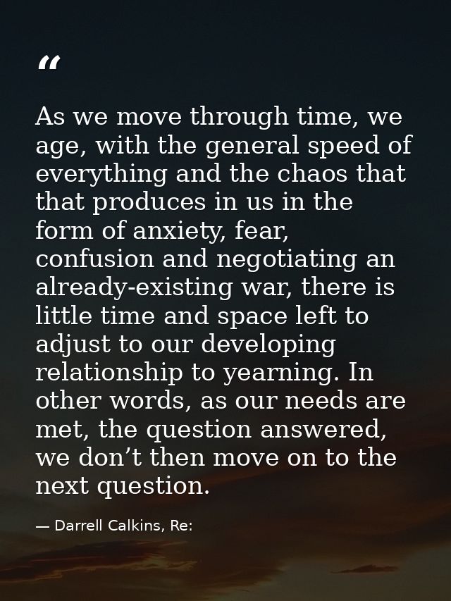 As we move through time, we age, with the general speed of everything and the chaos that that produces in us in the form — Darrell Calkins, Re: