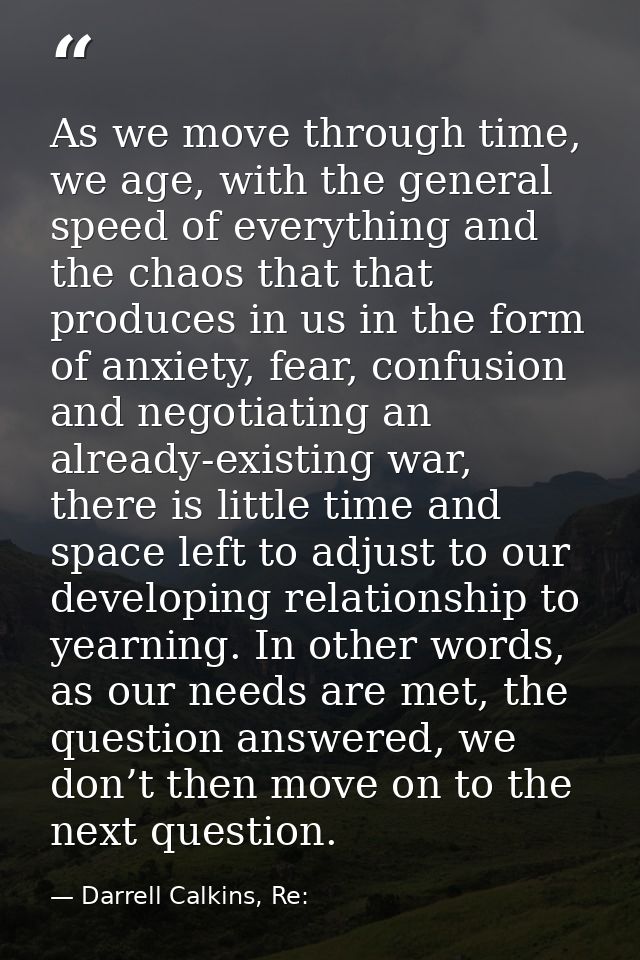 As we move through time, we age, with the general speed of everything and the chaos that that produces in us in the form — Darrell Calkins, Re: