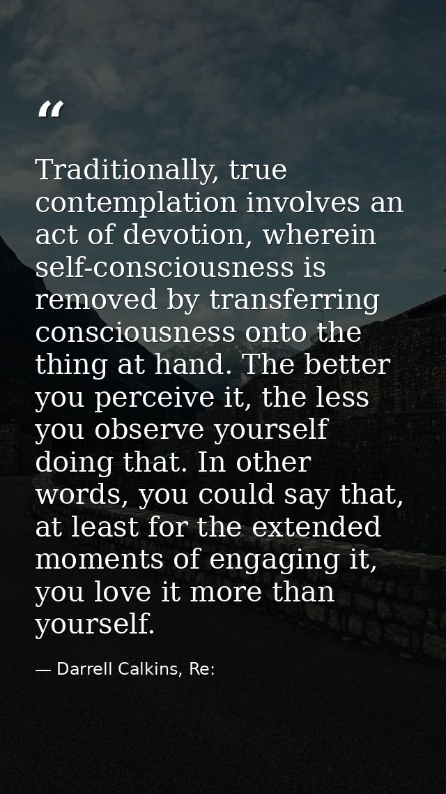 Traditionally, true contemplation involves an act of devotion, wherein self-consciousness is removed by transferring con — Darrell Calkins, Re: