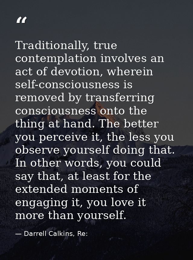 Traditionally, true contemplation involves an act of devotion, wherein self-consciousness is removed by transferring con — Darrell Calkins, Re: