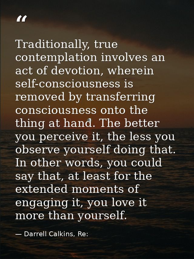 Traditionally, true contemplation involves an act of devotion, wherein self-consciousness is removed by transferring con — Darrell Calkins, Re:
