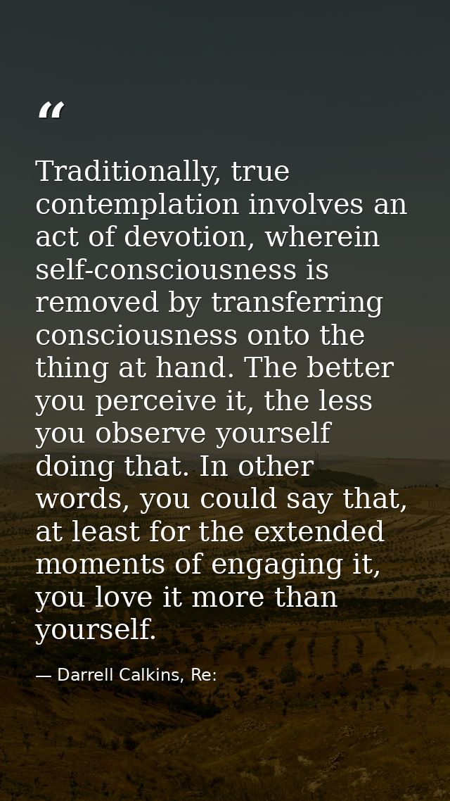 Traditionally, true contemplation involves an act of devotion, wherein self-consciousness is removed by transferring con — Darrell Calkins, Re: