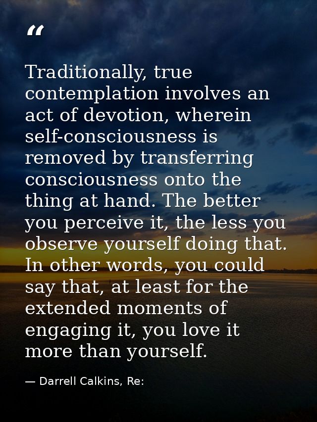 Traditionally, true contemplation involves an act of devotion, wherein self-consciousness is removed by transferring con — Darrell Calkins, Re: