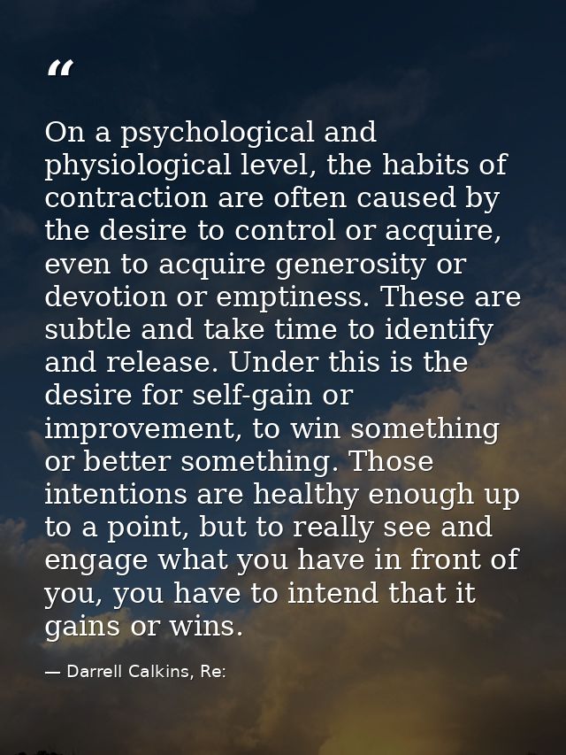 On a psychological and physiological level, the habits of contraction are often caused by the desire to control or acqui — Darrell Calkins, Re: