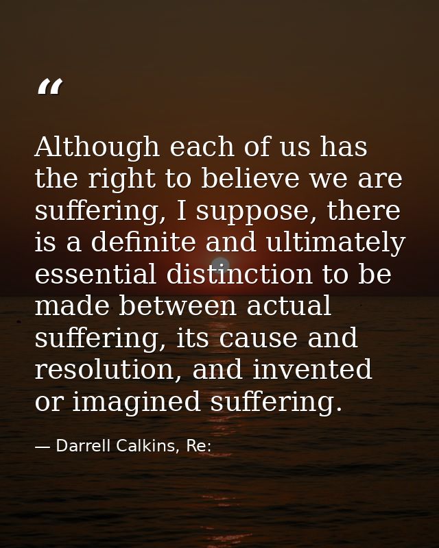 Although each of us has the right to believe we are suffering, I suppose, there is a definite and ultimately essential d — Darrell Calkins, Re: