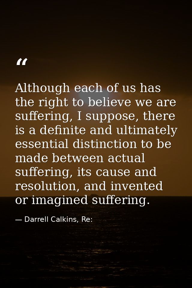 Although each of us has the right to believe we are suffering, I suppose, there is a definite and ultimately essential d — Darrell Calkins, Re: