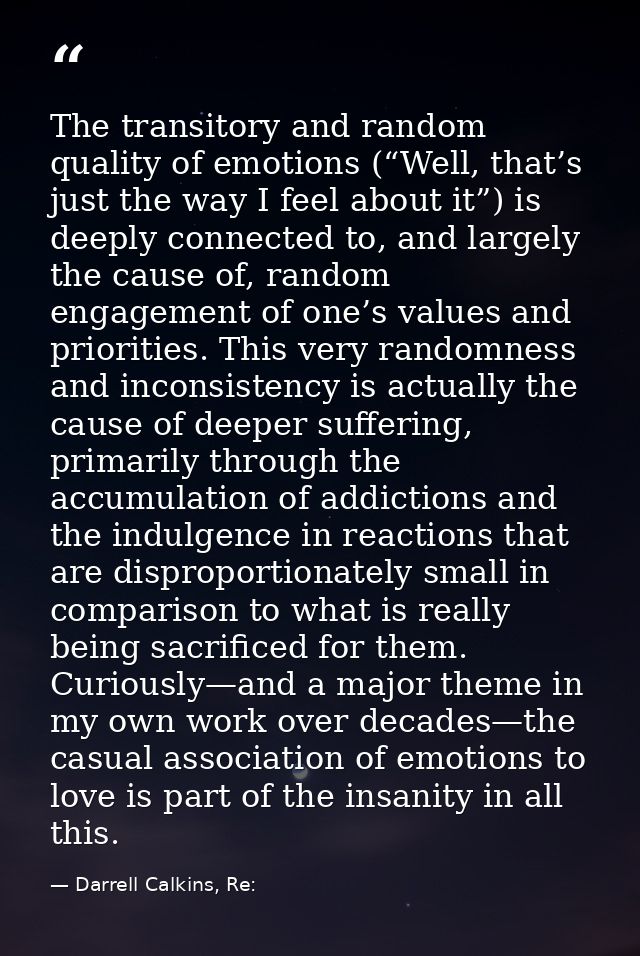 The transitory and random quality of emotions (“Well, that’s just the way I feel about it”) is deeply connected to, and  — Darrell Calkins, Re: