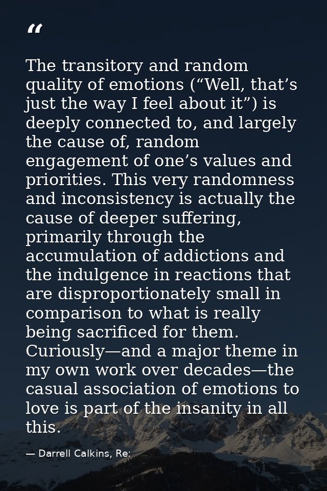 The transitory and random quality of emotions (“Well, that’s just the way I feel about it”) is deeply connected to, and  — Darrell Calkins, Re: