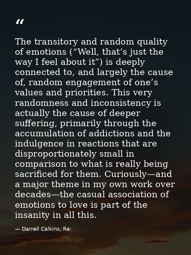 The transitory and random quality of emotions (“Well, that’s just the way I feel about it”) is deeply connected to, and  — Darrell Calkins, Re: