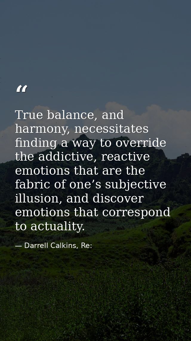 True balance, and harmony, necessitates finding a way to override the addictive, reactive emotions that are the fabric o — Darrell Calkins, Re:
