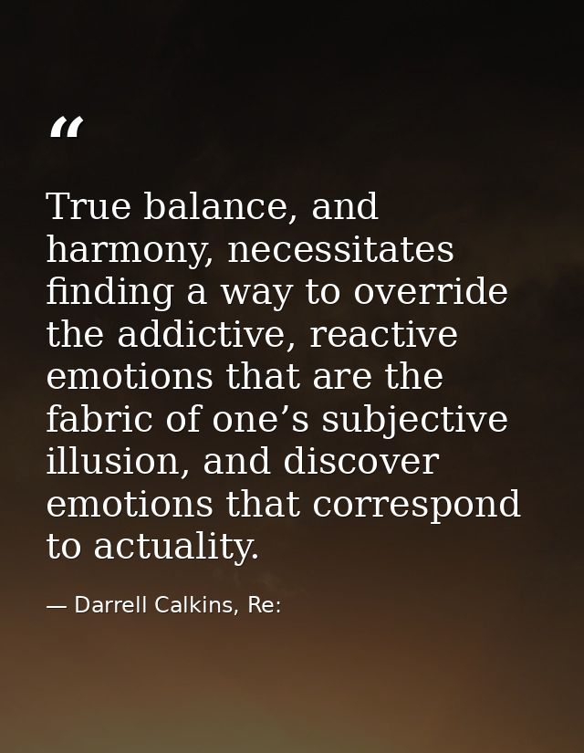 True balance, and harmony, necessitates finding a way to override the addictive, reactive emotions that are the fabric o — Darrell Calkins, Re: