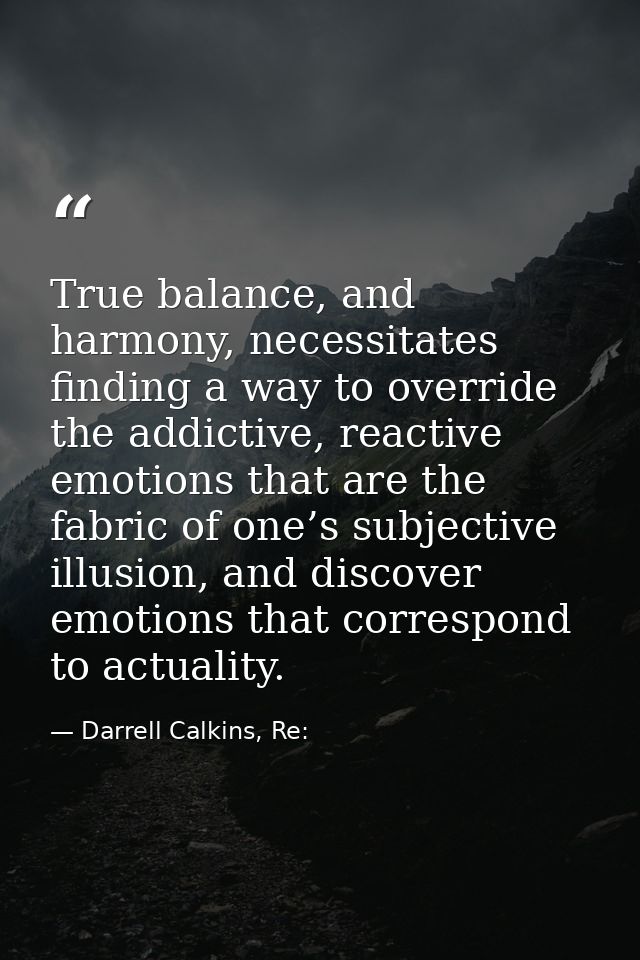 True balance, and harmony, necessitates finding a way to override the addictive, reactive emotions that are the fabric o — Darrell Calkins, Re:
