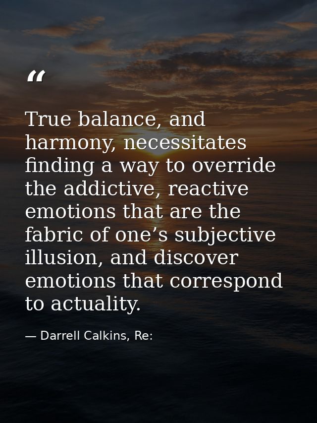 True balance, and harmony, necessitates finding a way to override the addictive, reactive emotions that are the fabric o — Darrell Calkins, Re: