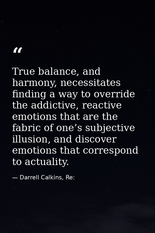 True balance, and harmony, necessitates finding a way to override the addictive, reactive emotions that are the fabric o — Darrell Calkins, Re: