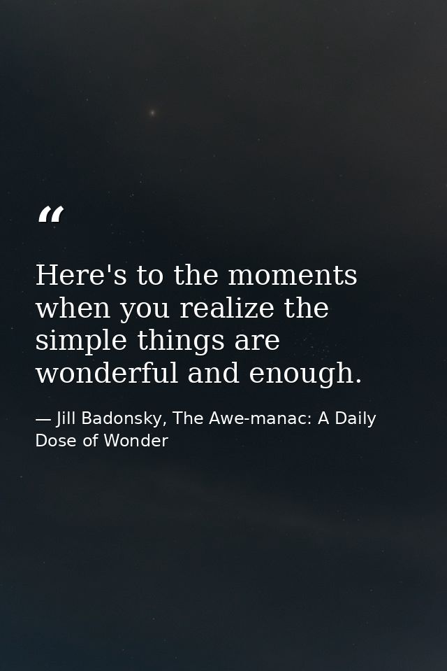 Here's to the moments when you realize the simple things are wonderful and enough. — Jill Badonsky, The Awe-manac: A Daily Dose of Wonder