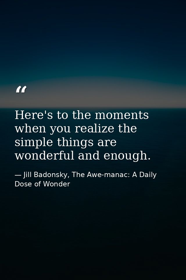 Here's to the moments when you realize the simple things are wonderful and enough. — Jill Badonsky, The Awe-manac: A Daily Dose of Wonder