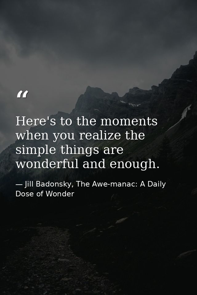 Here's to the moments when you realize the simple things are wonderful and enough. — Jill Badonsky, The Awe-manac: A Daily Dose of Wonder