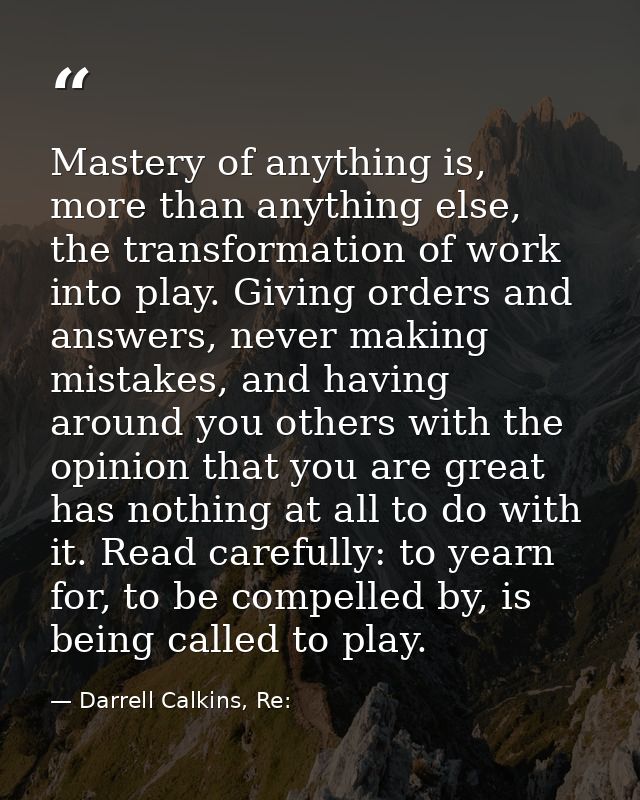 Mastery of anything is, more than anything else, the transformation of work into play. Giving orders and answers, never  — Darrell Calkins, Re: