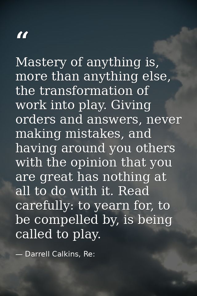 Mastery of anything is, more than anything else, the transformation of work into play. Giving orders and answers, never  — Darrell Calkins, Re: