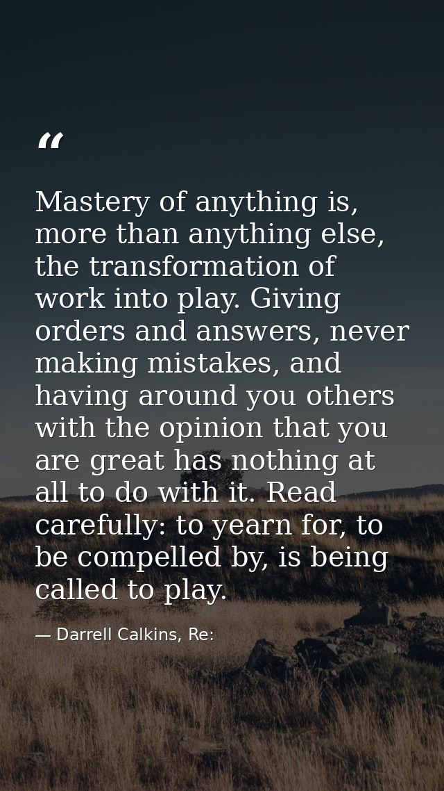 Mastery of anything is, more than anything else, the transformation of work into play. Giving orders and answers, never  — Darrell Calkins, Re: