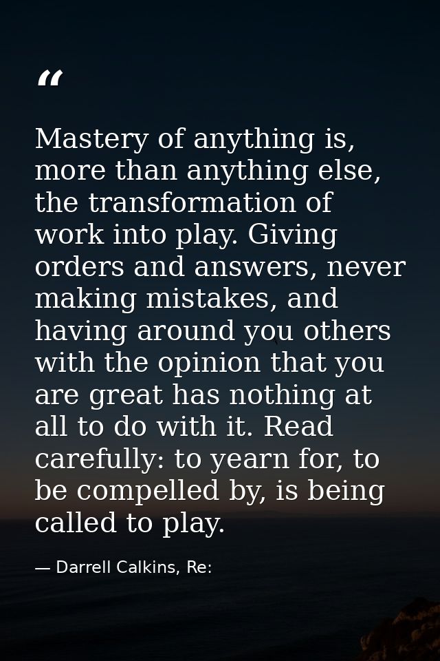 Mastery of anything is, more than anything else, the transformation of work into play. Giving orders and answers, never  — Darrell Calkins, Re: