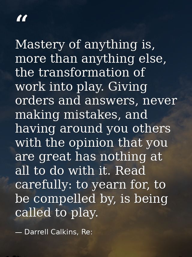 Mastery of anything is, more than anything else, the transformation of work into play. Giving orders and answers, never  — Darrell Calkins, Re: