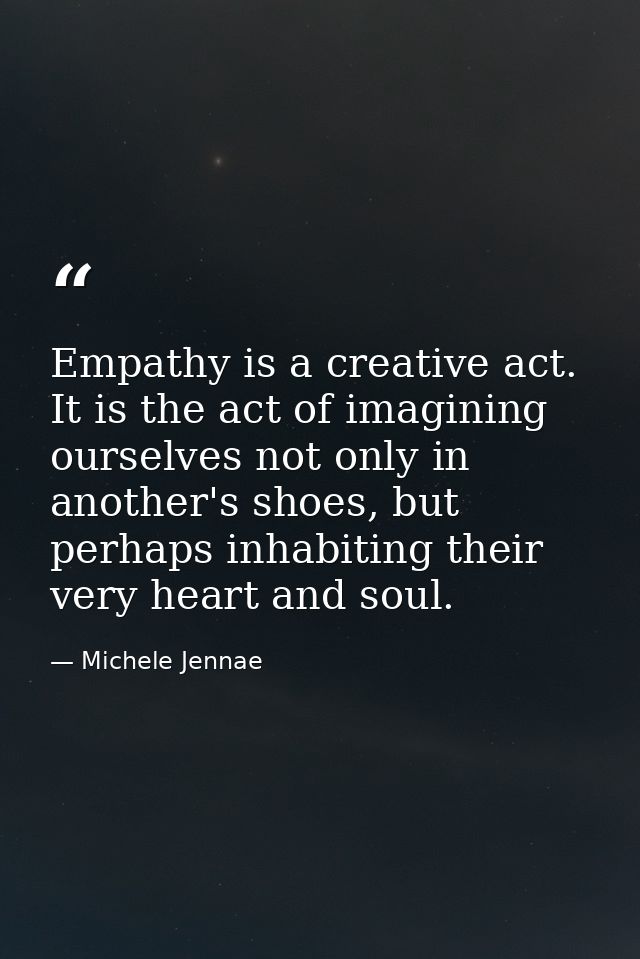 Empathy is a creative act. It is the act of imagining ourselves not only in another's shoes, but perhaps inhabiting thei — Michele Jennae