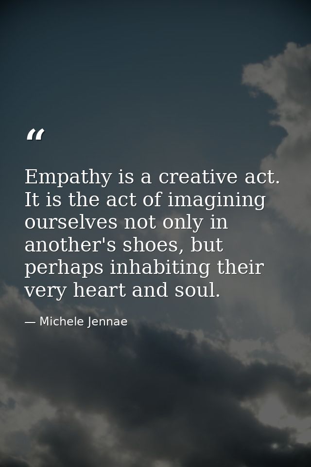 Empathy is a creative act. It is the act of imagining ourselves not only in another's shoes, but perhaps inhabiting thei — Michele Jennae