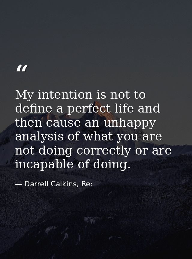 My intention is not to define a perfect life and then cause an unhappy analysis of what you are not doing correctly or a — Darrell Calkins, Re: