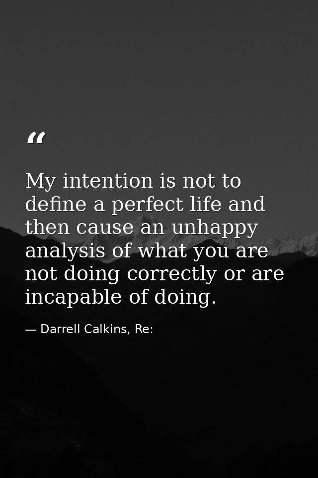 My intention is not to define a perfect life and then cause an unhappy analysis of what you are not doing correctly or a — Darrell Calkins, Re: