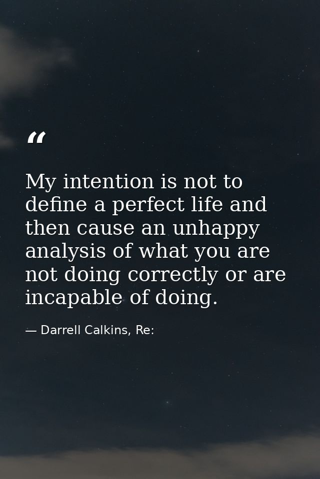 My intention is not to define a perfect life and then cause an unhappy analysis of what you are not doing correctly or a — Darrell Calkins, Re: