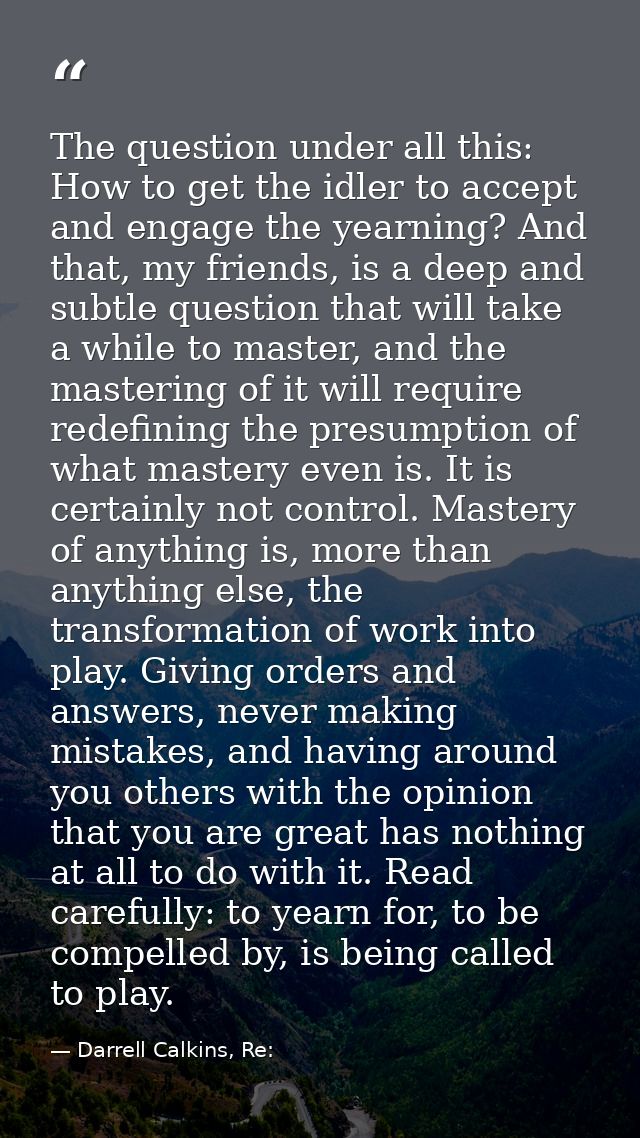 The question under all this: How to get the idler to accept and engage the yearning? And that, my friends, is a deep and — Darrell Calkins, Re: