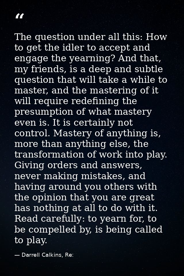 The question under all this: How to get the idler to accept and engage the yearning? And that, my friends, is a deep and — Darrell Calkins, Re:
