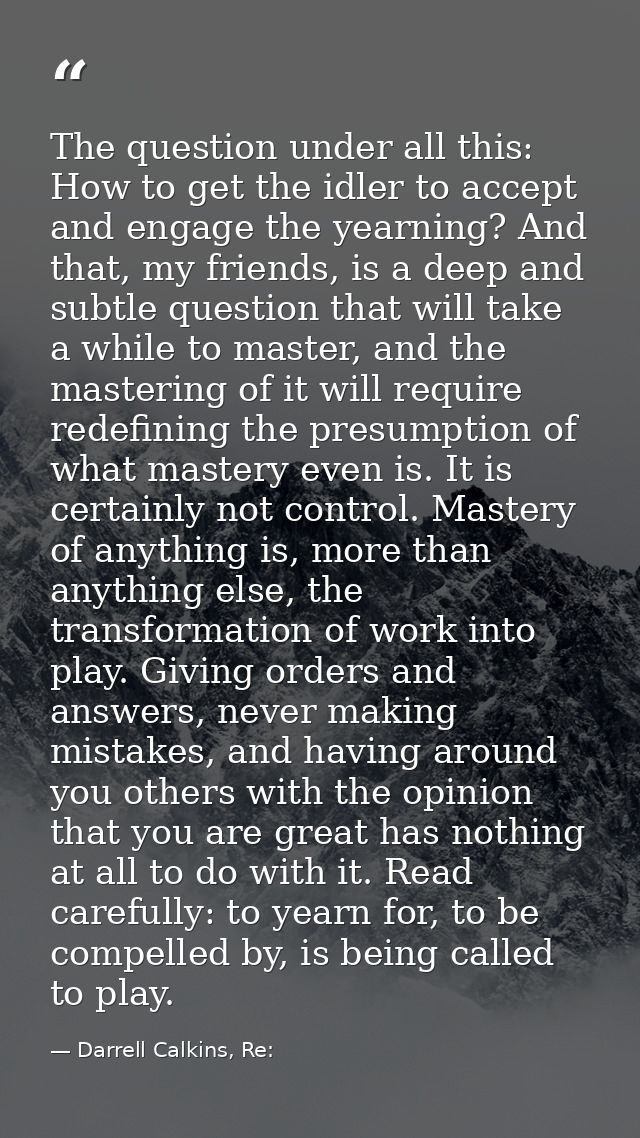 The question under all this: How to get the idler to accept and engage the yearning? And that, my friends, is a deep and — Darrell Calkins, Re:
