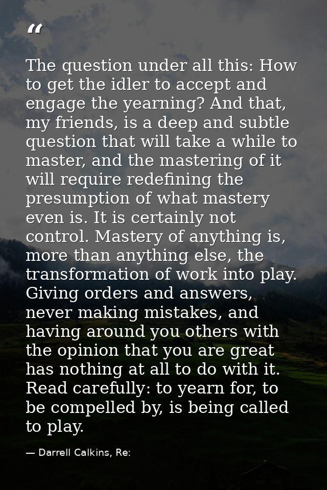 The question under all this: How to get the idler to accept and engage the yearning? And that, my friends, is a deep and — Darrell Calkins, Re: