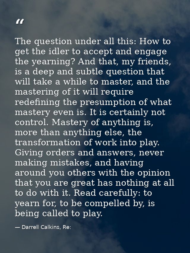 The question under all this: How to get the idler to accept and engage the yearning? And that, my friends, is a deep and — Darrell Calkins, Re: