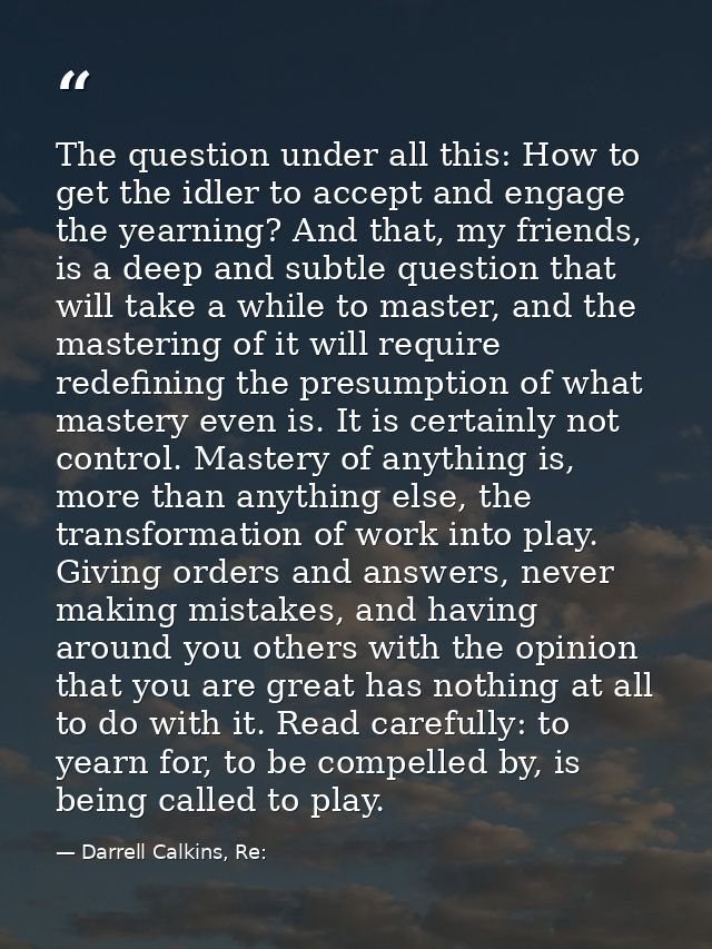 The question under all this: How to get the idler to accept and engage the yearning? And that, my friends, is a deep and — Darrell Calkins, Re: