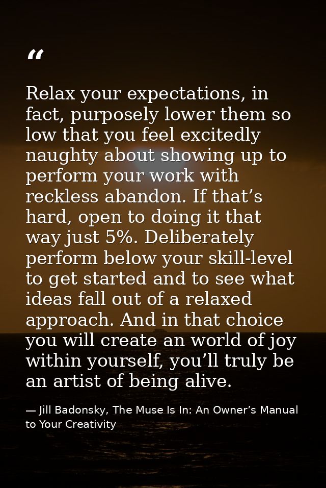 Relax your expectations, in fact, purposely lower them so low that you feel excitedly naughty about showing up to perfor — Jill Badonsky, The Muse Is In: An Owner’s Manual to Your Creativity