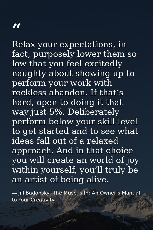 Relax your expectations, in fact, purposely lower them so low that you feel excitedly naughty about showing up to perfor — Jill Badonsky, The Muse Is In: An Owner’s Manual to Your Creativity