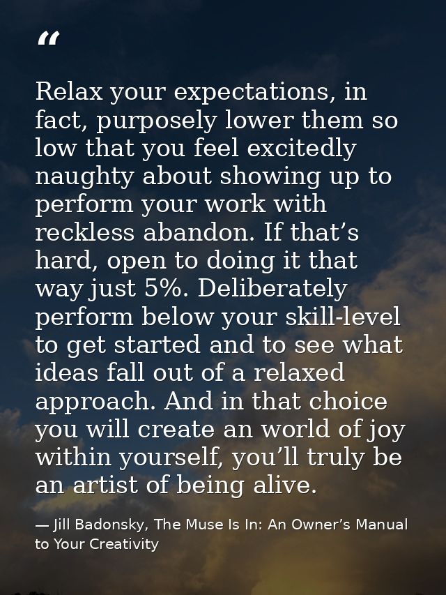 Relax your expectations, in fact, purposely lower them so low that you feel excitedly naughty about showing up to perfor — Jill Badonsky, The Muse Is In: An Owner’s Manual to Your Creativity