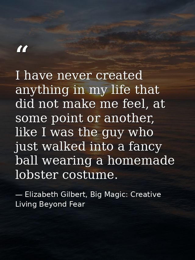 I have never created anything in my life that did not make me feel, at some point or another, like I was the guy who jus — Elizabeth Gilbert, Big Magic: Creative Living Beyond Fear