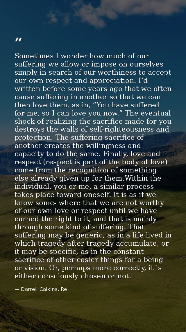 Sometimes I wonder how much of our suffering we allow or impose on ourselves simply in search of our worthiness to accep — Darrell Calkins, Re: