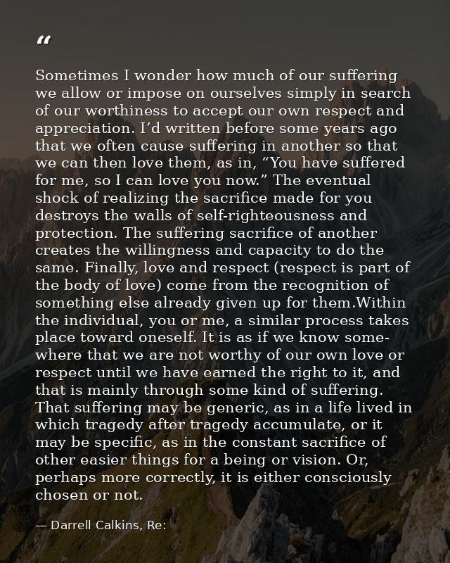 Sometimes I wonder how much of our suffering we allow or impose on ourselves simply in search of our worthiness to accep — Darrell Calkins, Re: